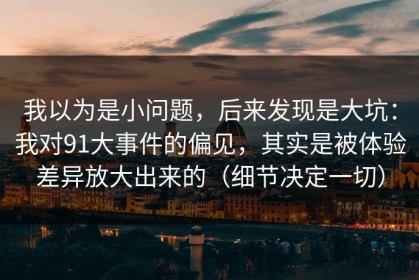 我以为是小问题，后来发现是大坑：我对91大事件的偏见，其实是被体验差异放大出来的（细节决定一切）