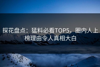 探花盘点：猛料必看TOP5，圈内人上榜理由令人真相大白