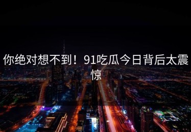 你绝对想不到！91吃瓜今日背后太震惊