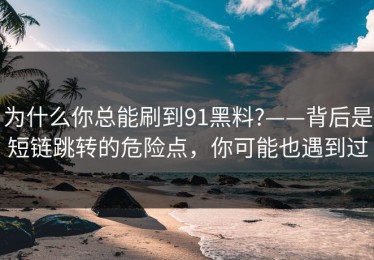 为什么你总能刷到91黑料?——背后是短链跳转的危险点，你可能也遇到过