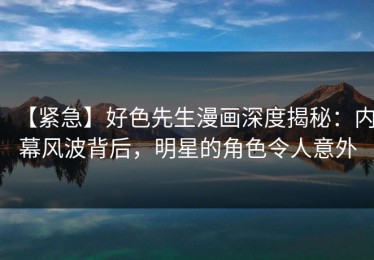 【紧急】好色先生漫画深度揭秘：内幕风波背后，明星的角色令人意外