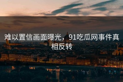 难以置信画面曝光，91吃瓜网事件真相反转