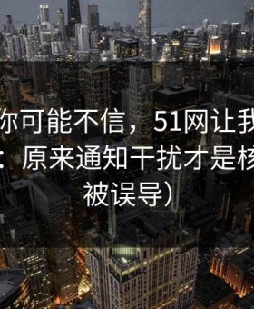 说出来你可能不信，51网让我最破防的一次：原来通知干扰才是核心（别被误导）