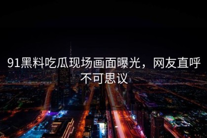 91黑料吃瓜现场画面曝光，网友直呼不可思议