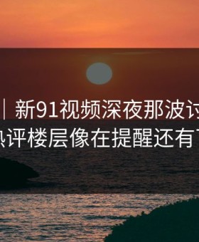 情绪向｜新91视频深夜那波讨论太顶了，热评楼层像在提醒还有下一层