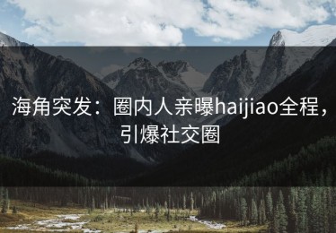 海角突发：圈内人亲曝haijiao全程，引爆社交圈