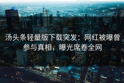 汤头条轻量版下载突发：网红被曝曾参与真相，曝光席卷全网