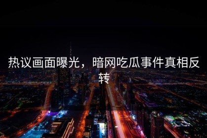 热议画面曝光，暗网吃瓜事件真相反转