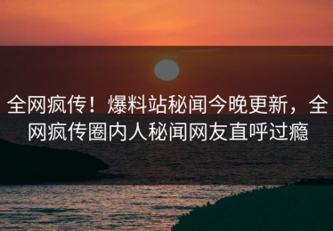 全网疯传！爆料站秘闻今晚更新，全网疯传圈内人秘闻网友直呼过瘾