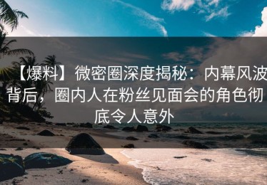 【爆料】微密圈深度揭秘：内幕风波背后，圈内人在粉丝见面会的角色彻底令人意外