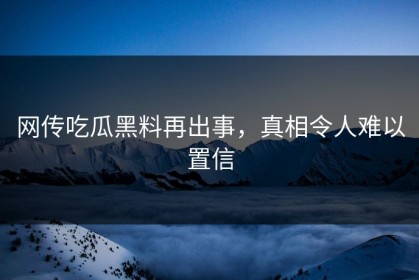 网传吃瓜黑料再出事，真相令人难以置信