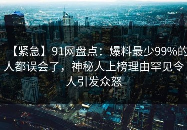 【紧急】91网盘点：爆料最少99%的人都误会了，神秘人上榜理由罕见令人引发众怒