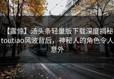 【震惊】汤头条轻量版下载深度揭秘：toutiao风波背后，神秘人的角色令人意外
