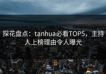 探花盘点：tanhua必看TOP5，主持人上榜理由令人曝光