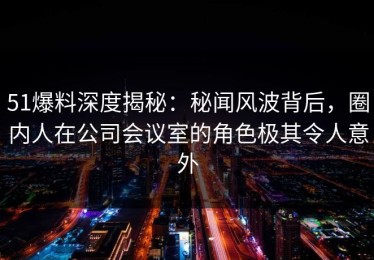 51爆料深度揭秘：秘闻风波背后，圈内人在公司会议室的角色极其令人意外