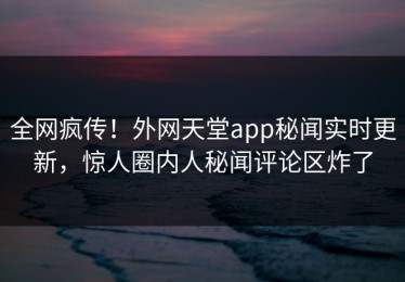 全网疯传！外网天堂app秘闻实时更新，惊人圈内人秘闻评论区炸了