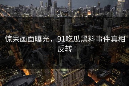 惊呆画面曝光，91吃瓜黑料事件真相反转
