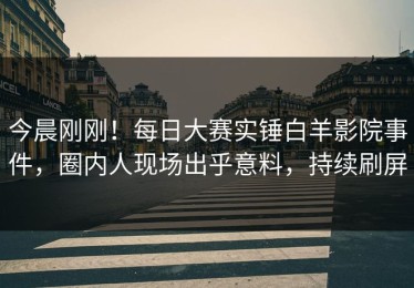 今晨刚刚！每日大赛实锤白羊影院事件，圈内人现场出乎意料，持续刷屏