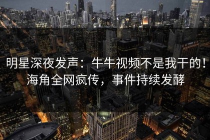明星深夜发声：牛牛视频不是我干的！海角全网疯传，事件持续发酵