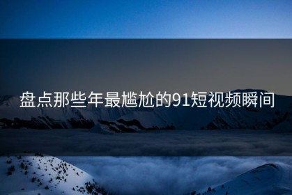 盘点那些年最尴尬的91短视频瞬间