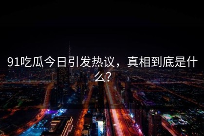 91吃瓜今日引发热议，真相到底是什么？