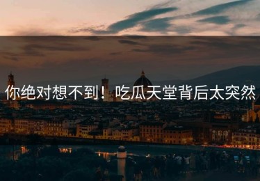 你绝对想不到！吃瓜天堂背后太突然