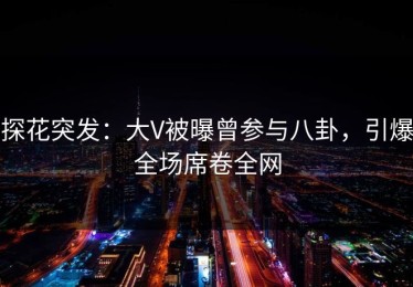 探花突发：大V被曝曾参与八卦，引爆全场席卷全网