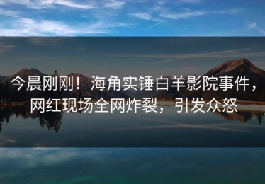 今晨刚刚！海角实锤白羊影院事件，网红现场全网炸裂，引发众怒