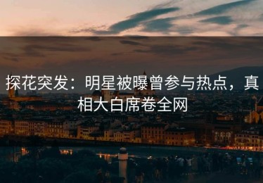 探花突发：明星被曝曾参与热点，真相大白席卷全网