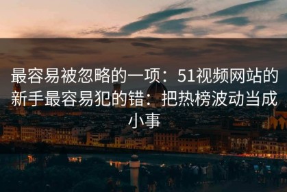 最容易被忽略的一项：51视频网站的新手最容易犯的错：把热榜波动当成小事