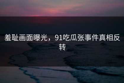 羞耻画面曝光，91吃瓜张事件真相反转