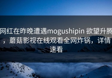 网红在昨晚遭遇mogushipin 欲望升腾，蘑菇影视在线观看全网炸锅，详情速看