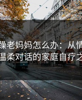 儿子暴躁老妈妈怎么办：从情绪风暴到温柔对话的家庭自疗之路