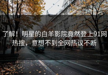 了解！明星的白羊影院竟然登上91网热搜，意想不到全网热议不断
