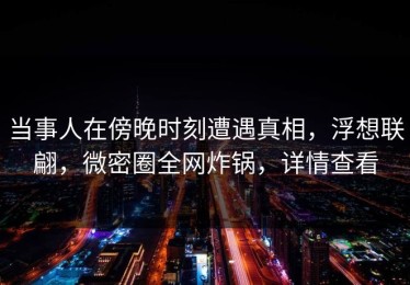 当事人在傍晚时刻遭遇真相，浮想联翩，微密圈全网炸锅，详情查看