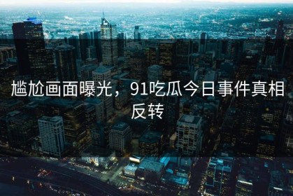 尴尬画面曝光，91吃瓜今日事件真相反转