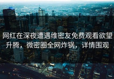 网红在深夜遭遇维密友免费观看欲望升腾，微密圈全网炸锅，详情围观