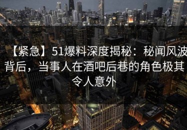 【紧急】51爆料深度揭秘：秘闻风波背后，当事人在酒吧后巷的角色极其令人意外