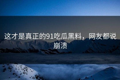 这才是真正的91吃瓜黑料，网友都说崩溃