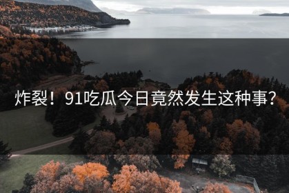 炸裂！91吃瓜今日竟然发生这种事？
