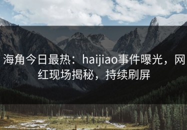 海角今日最热：haijiao事件曝光，网红现场揭秘，持续刷屏