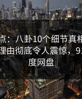 91网盘点：八卦10个细节真相，当事人上榜理由彻底令人震惊，91aaa 百度网盘