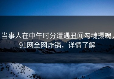 当事人在中午时分遭遇丑闻勾魂摄魄，91网全网炸锅，详情了解