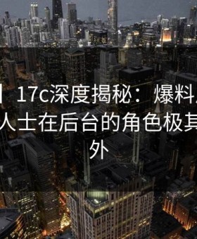 【爆料】17c深度揭秘：爆料风波背后，业内人士在后台的角色极其令人意外