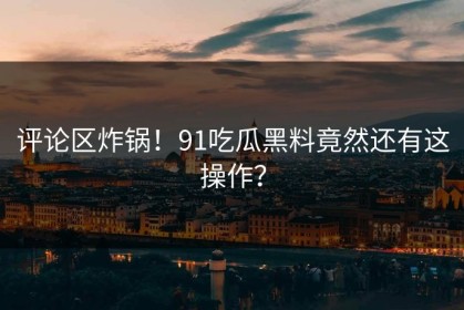 评论区炸锅！91吃瓜黑料竟然还有这操作？