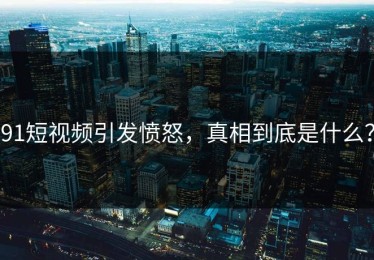 91短视频引发愤怒，真相到底是什么？