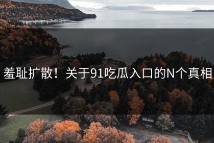 羞耻扩散！关于91吃瓜入口的N个真相