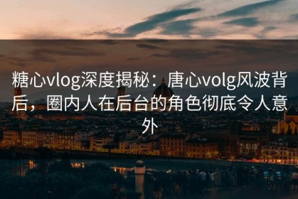 糖心vlog深度揭秘：唐心volg风波背后，圈内人在后台的角色彻底令人意外