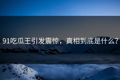 91吃瓜王引发震惊，真相到底是什么？