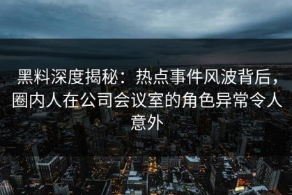 黑料深度揭秘：热点事件风波背后，圈内人在公司会议室的角色异常令人意外